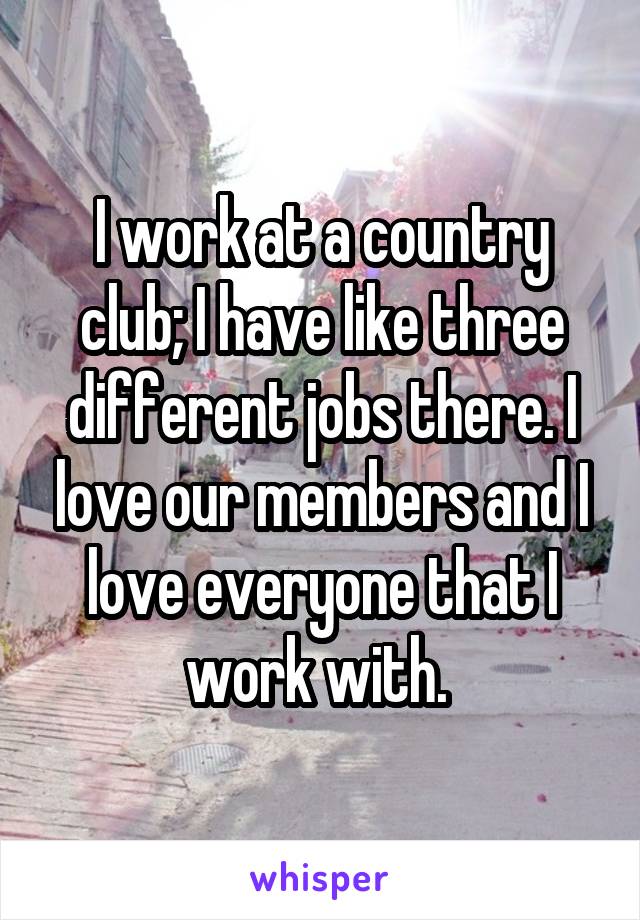 I work at a country club; I have like three different jobs there. I love our members and I love everyone that I work with. 