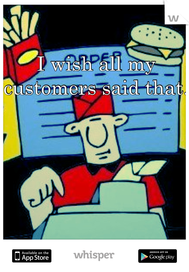 I wish all my customers said that.