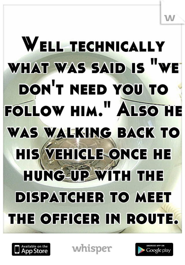 Well technically what was said is "we don't need you to follow him." Also he was walking back to his vehicle once he hung up with the dispatcher to meet the officer in route.