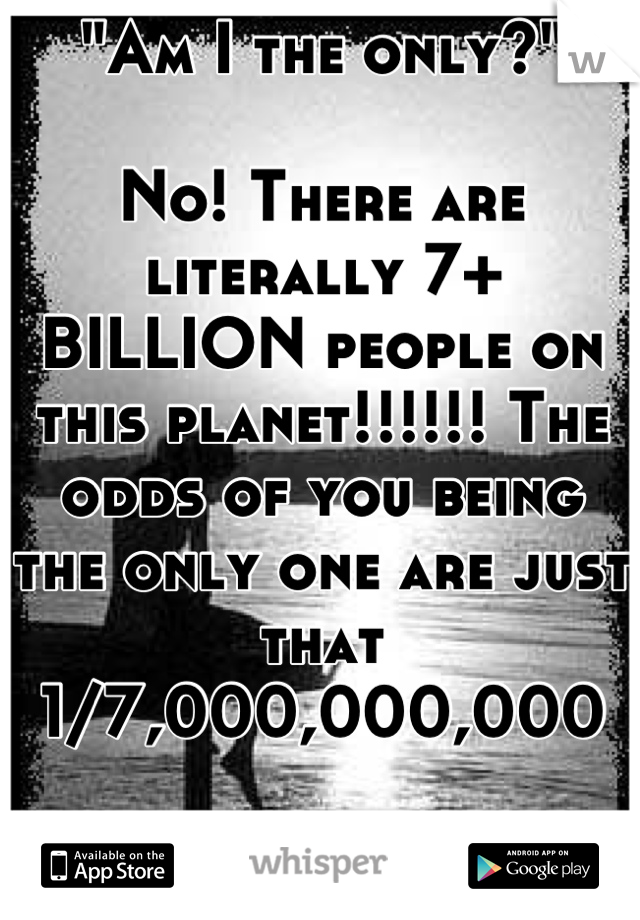 "Am I the only?"

No! There are literally 7+ BILLION people on this planet!!!!!! The odds of you being the only one are just that 
1/7,000,000,000

Just stop your not alone and you know it