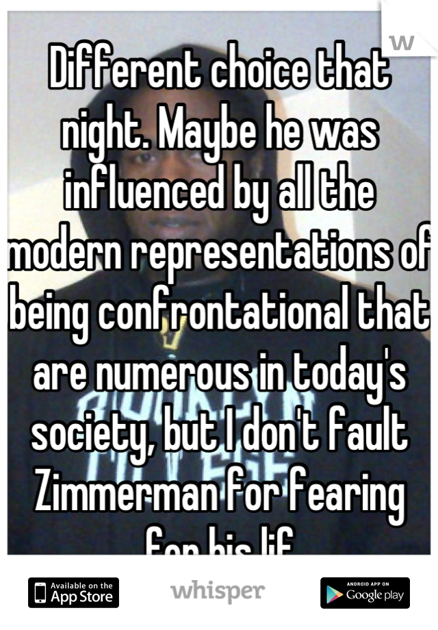 Different choice that night. Maybe he was influenced by all the modern representations of being confrontational that are numerous in today's society, but I don't fault Zimmerman for fearing for his lif