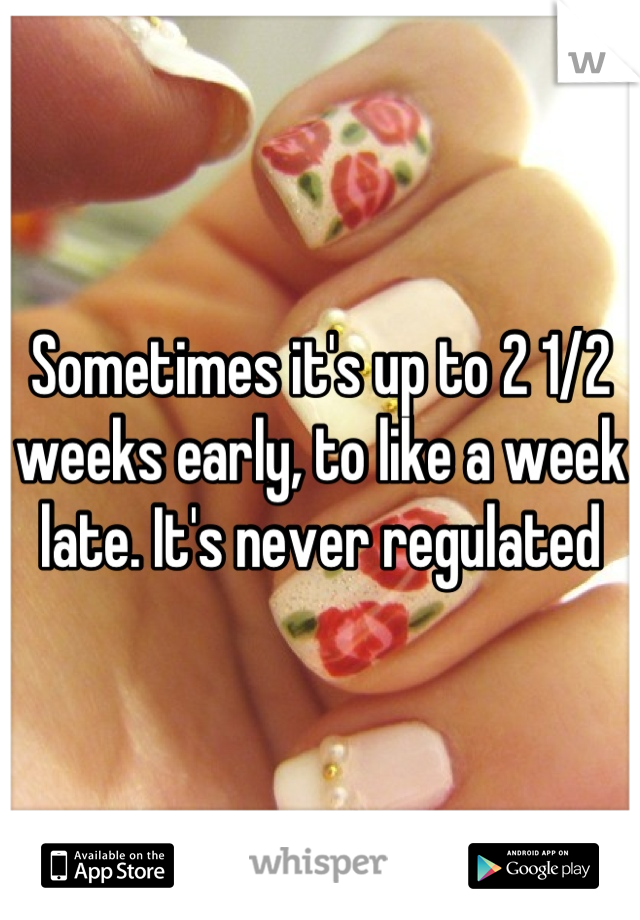 Sometimes it's up to 2 1/2 weeks early, to like a week late. It's never regulated