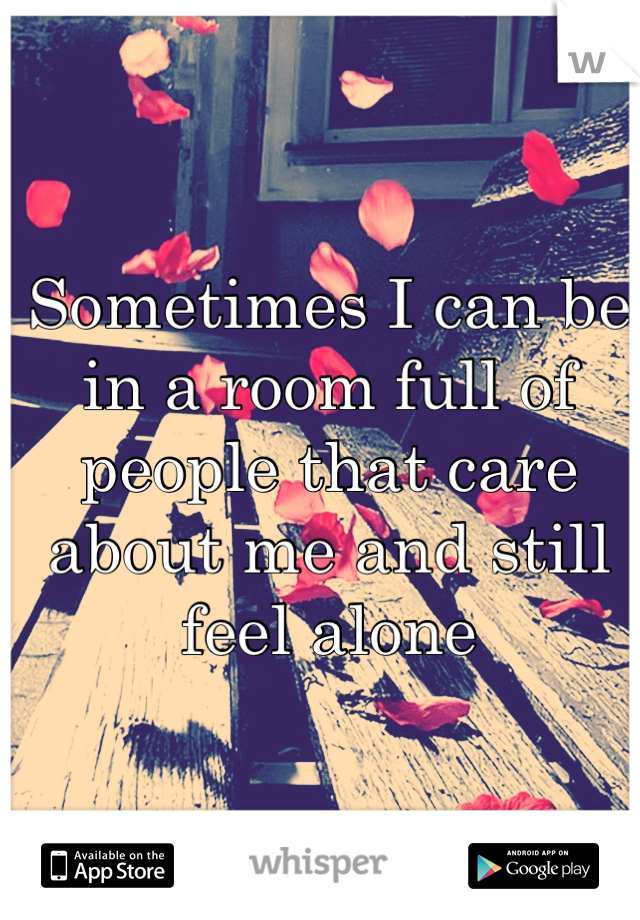 Sometimes I can be in a room full of people that care about me and still feel alone