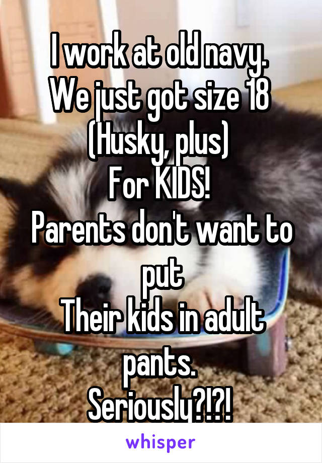 I work at old navy. 
We just got size 18 
(Husky, plus) 
For KIDS! 
Parents don't want to put
Their kids in adult pants. 
Seriously?!?! 