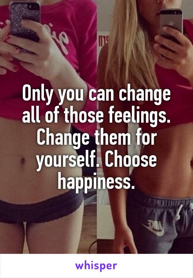 Only you can change all of those feelings. Change them for yourself. Choose happiness.