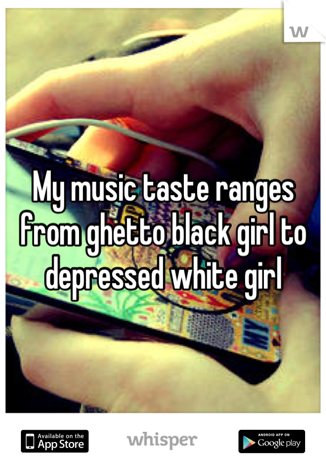 My music taste ranges from ghetto black girl to depressed white girl