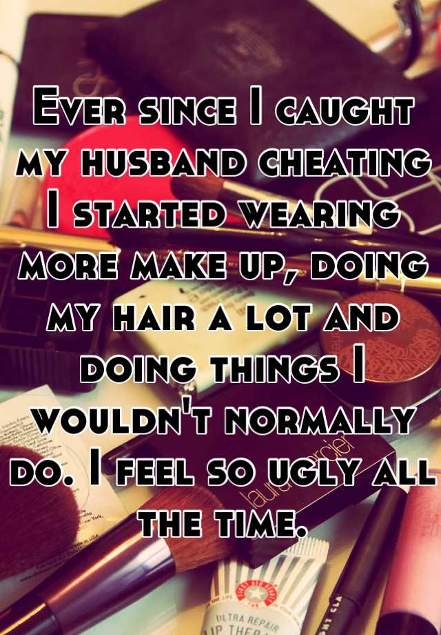 Ever since I caught my husband cheating I started wearing more make up, doing my hair a lot and doing things I wouldn't normally do. I feel so ugly all the time.