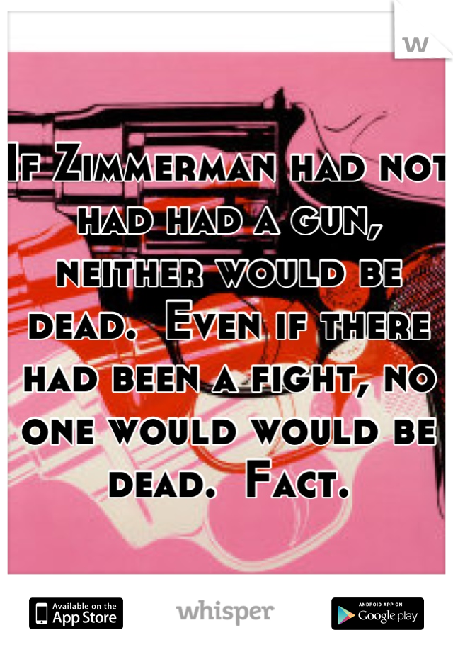 If Zimmerman had not had had a gun, neither would be dead.  Even if there had been a fight, no one would would be dead.  Fact.