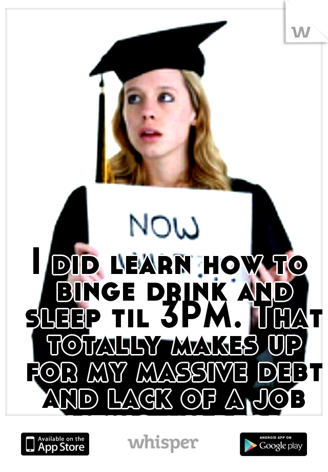 I did learn how to binge drink and sleep til 3PM. That totally makes up for my massive debt and lack of a job utilizing my degree, right? 