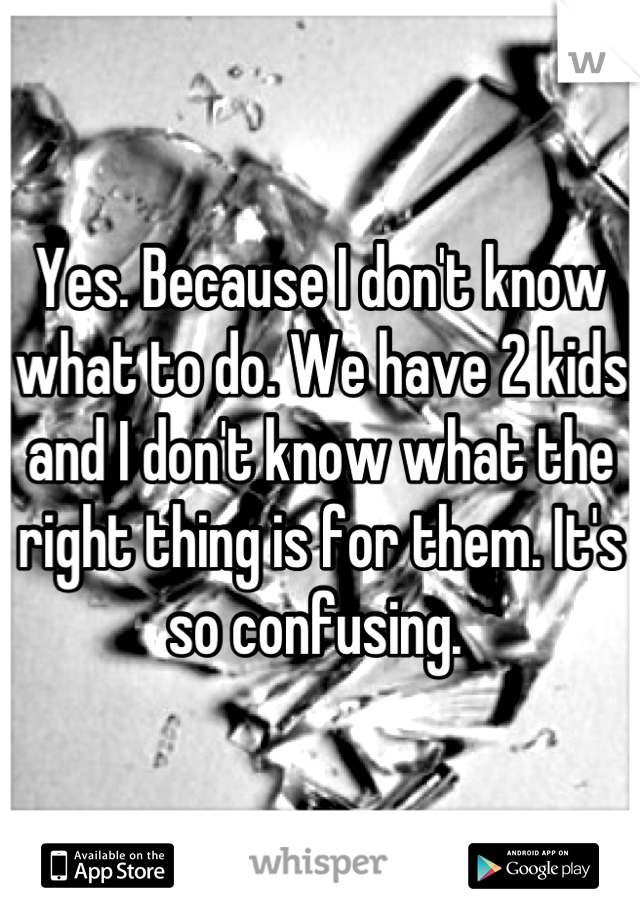 Yes. Because I don't know what to do. We have 2 kids and I don't know what the right thing is for them. It's so confusing. 