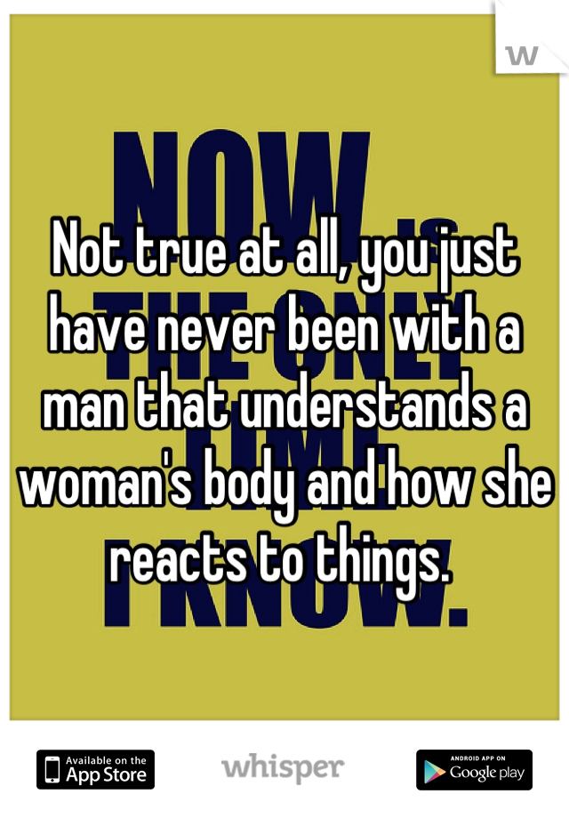 Not true at all, you just have never been with a man that understands a woman's body and how she reacts to things. 