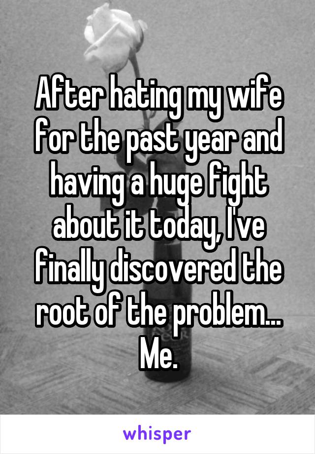 After hating my wife for the past year and having a huge fight about it today, I've finally discovered the root of the problem... Me.
