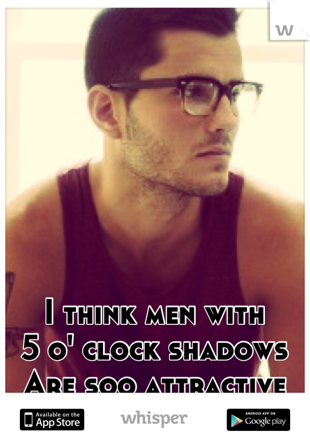 I think men with
5 o' clock shadows
Are soo attractive