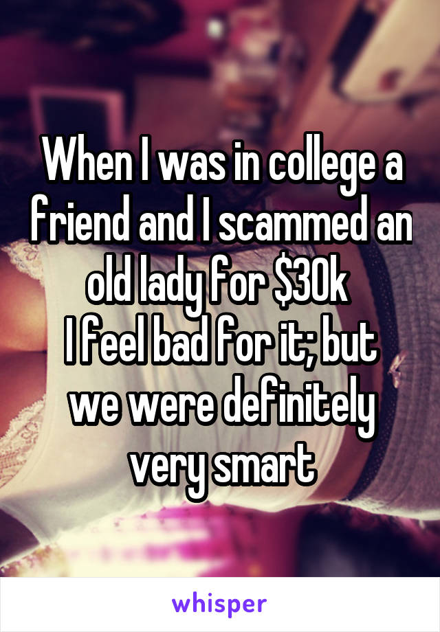 When I was in college a friend and I scammed an old lady for $30k 
I feel bad for it; but we were definitely very smart