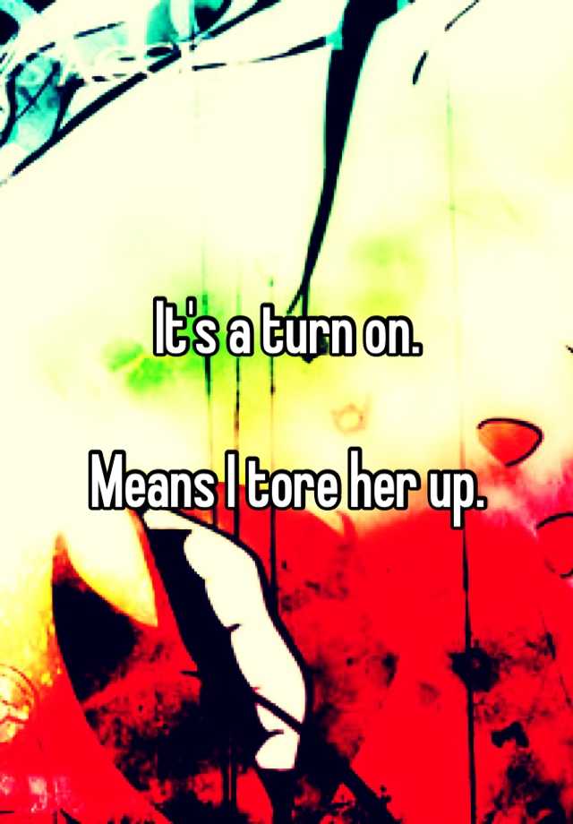 it-s-a-turn-on-means-i-tore-her-up