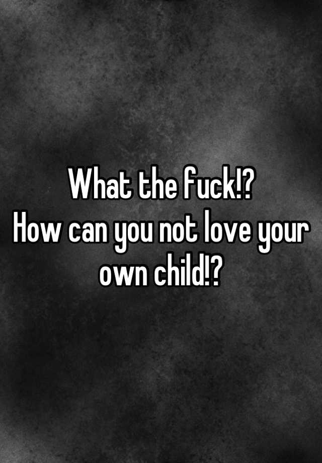 what-the-fuck-how-can-you-not-love-your-own-child