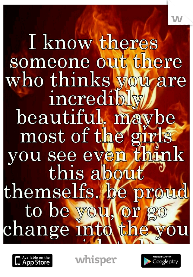 I know theres someone out there who thinks you are incredibly beautiful. maybe most of the girls you see even think this about themselfs. be proud to be you, or go change into the you you wish to be.