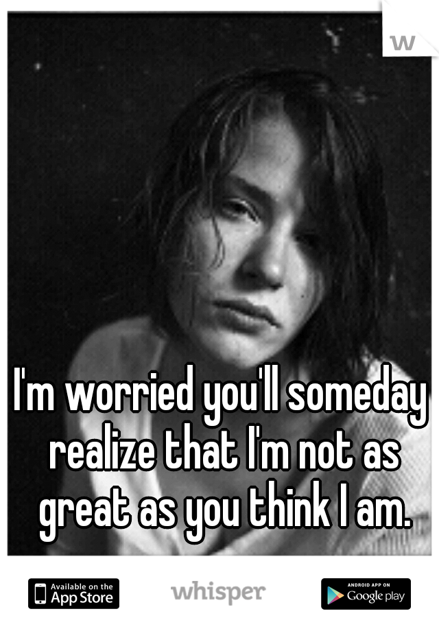 I'm worried you'll someday realize that I'm not as great as you think I am.