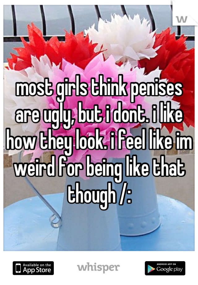 most girls think penises are ugly, but i dont. i like how they look. i feel like im weird for being like that though /: