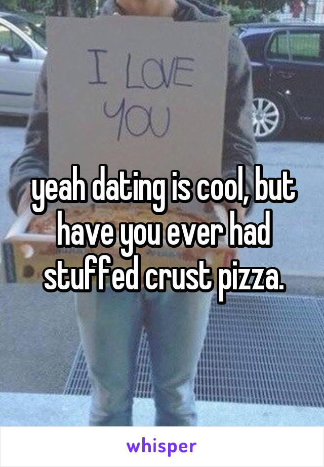 yeah dating is cool, but have you ever had stuffed crust pizza.
