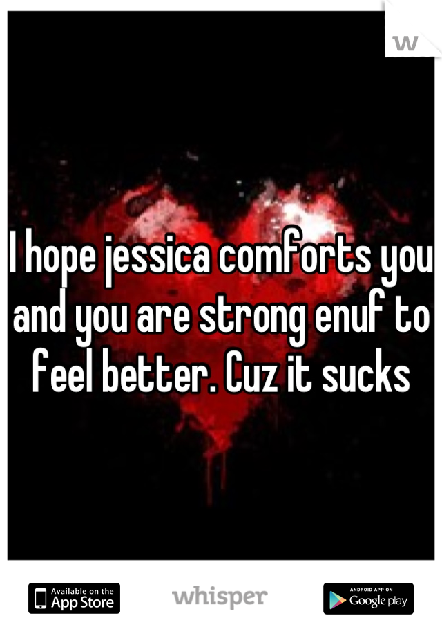I hope jessica comforts you and you are strong enuf to feel better. Cuz it sucks