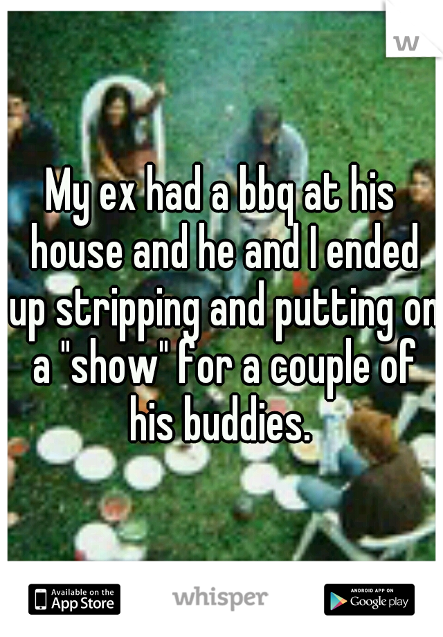My ex had a bbq at his house and he and I ended up stripping and putting on a "show" for a couple of his buddies. 