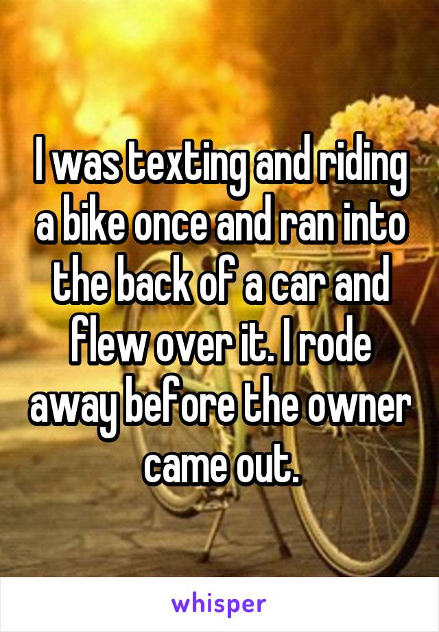 I was texting and riding a bike once and ran into the back of a car and flew over it. I rode away before the owner came out.
