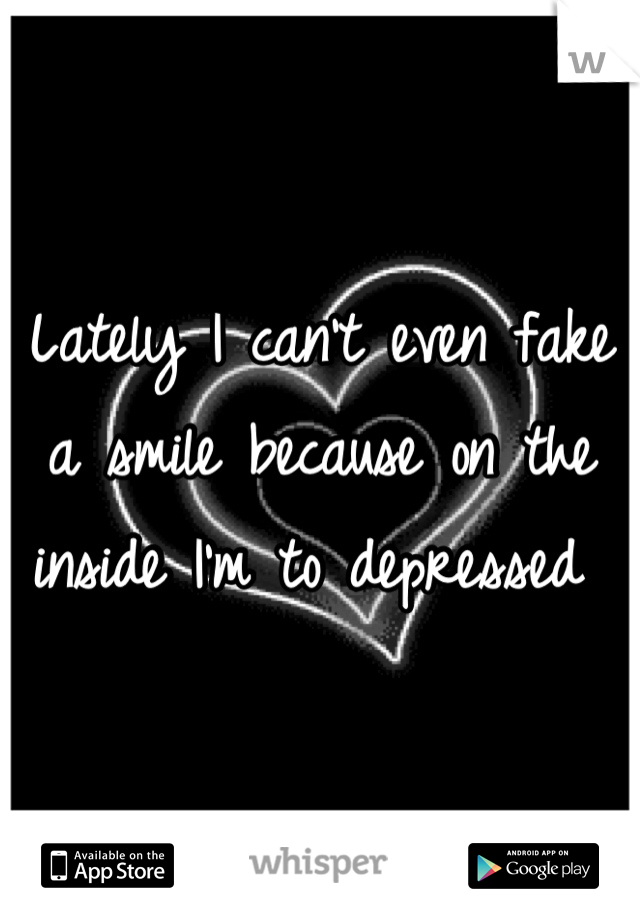 Lately I can't even fake a smile because on the inside I'm to depressed 