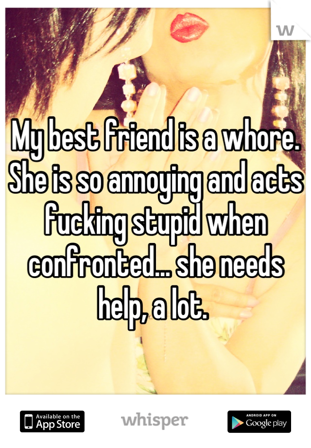 My best friend is a whore. She is so annoying and acts fucking stupid when confronted... she needs help, a lot. 