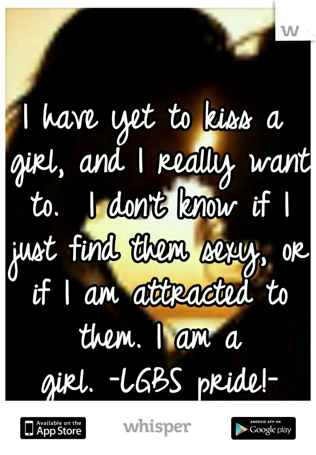 I have yet to kiss a girl, and I really want to. 
I don't know if I just find them sexy, or if I am attracted to them.
I am a girl.
-LGBS pride!-