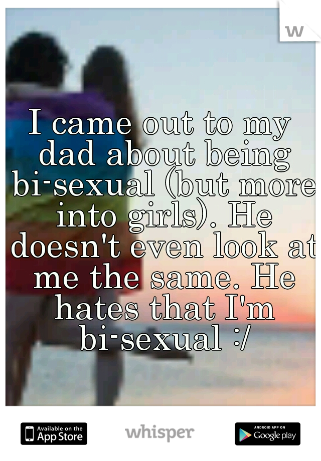I came out to my dad about being bi-sexual (but more into girls). He doesn't even look at me the same. He hates that I'm bi-sexual :/