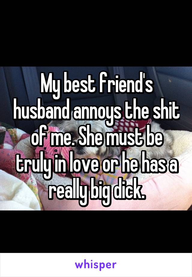 My best friend's husband annoys the shit of me. She must be truly in love or he has a really big dick.