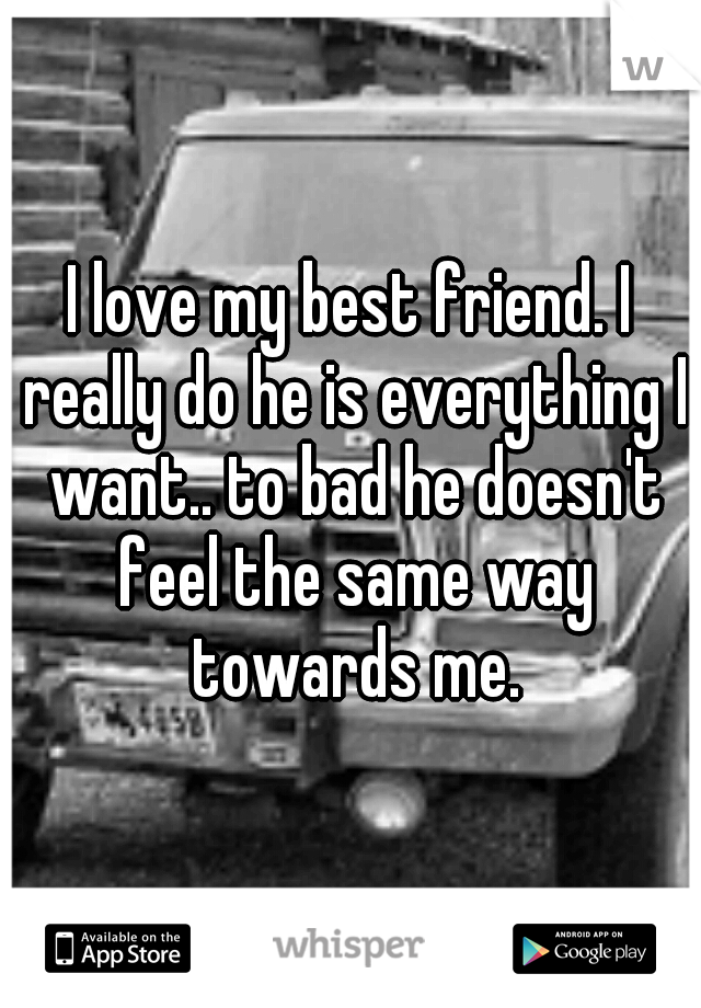 I love my best friend. I really do he is everything I want.. to bad he doesn't feel the same way towards me.