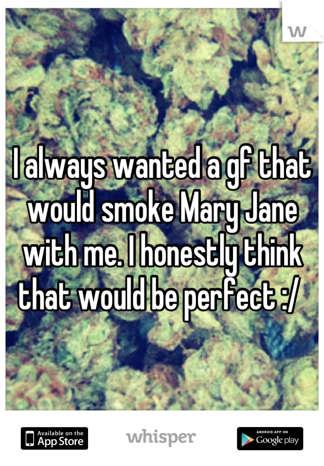 I always wanted a gf that would smoke Mary Jane with me. I honestly think that would be perfect :/ 