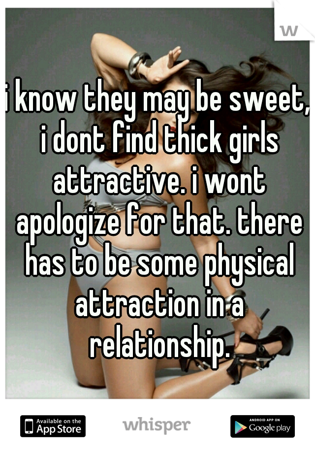 i know they may be sweet, i dont find thick girls attractive. i wont apologize for that. there has to be some physical attraction in a relationship.