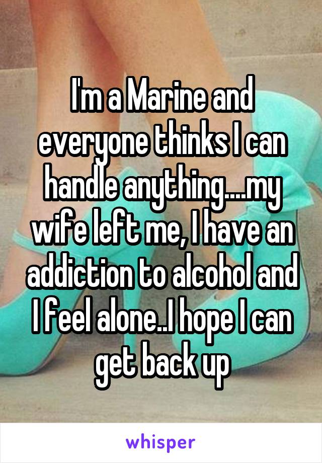 I'm a Marine and everyone thinks I can handle anything....my wife left me, I have an addiction to alcohol and I feel alone..I hope I can get back up