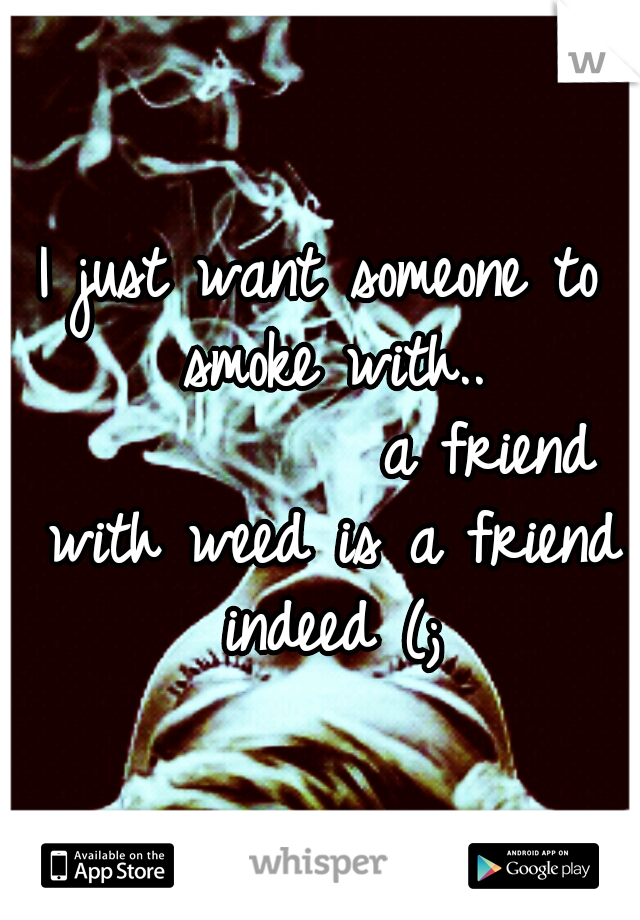 I just want someone to smoke with.. 









a friend with weed is a friend indeed (;