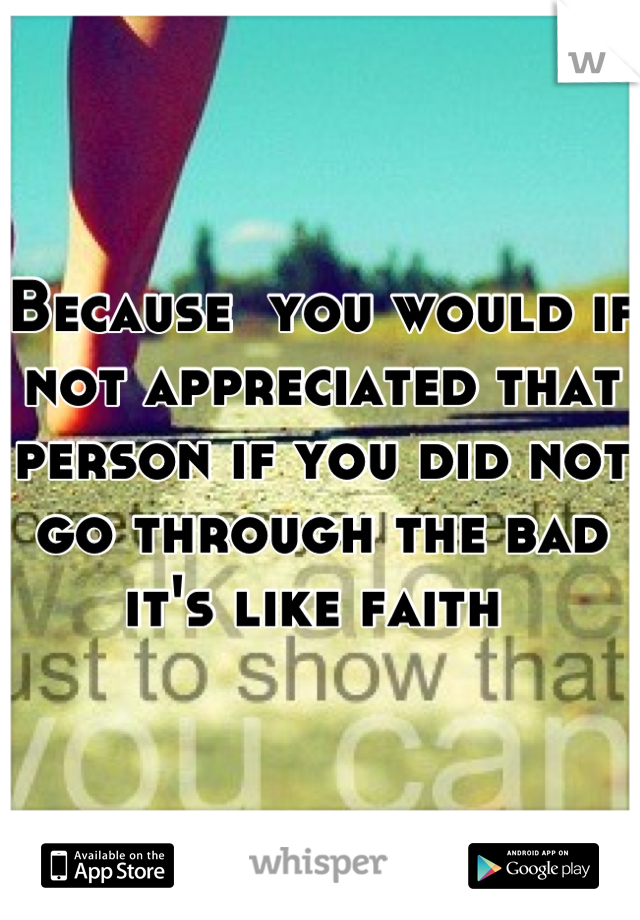 Because  you would if not appreciated that person if you did not go through the bad it's like faith 