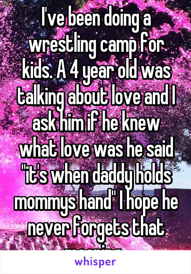I've been doing a wrestling camp for kids. A 4 year old was talking about love and I ask him if he knew what love was he said "it's when daddy holds mommys hand" I hope he never forgets that meaning. 