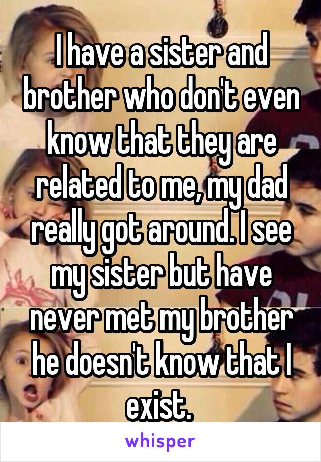 I have a sister and brother who don't even know that they are related to me, my dad really got around. I see my sister but have never met my brother he doesn't know that I exist. 