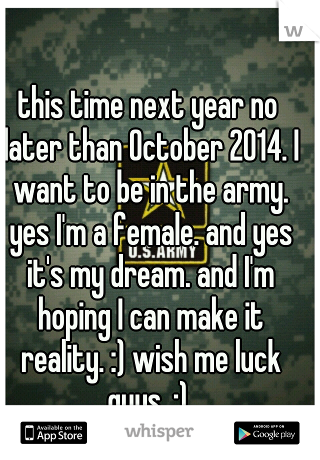 this time next year no later than October 2014. I want to be in the army. yes I'm a female. and yes it's my dream. and I'm hoping I can make it reality. :) wish me luck guys. :) 