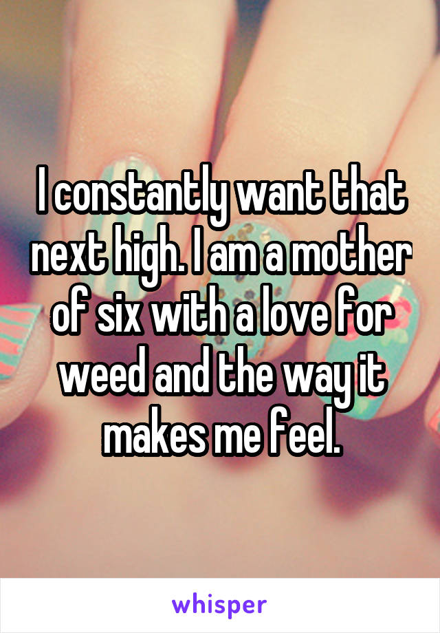 I constantly want that next high. I am a mother of six with a love for weed and the way it makes me feel.