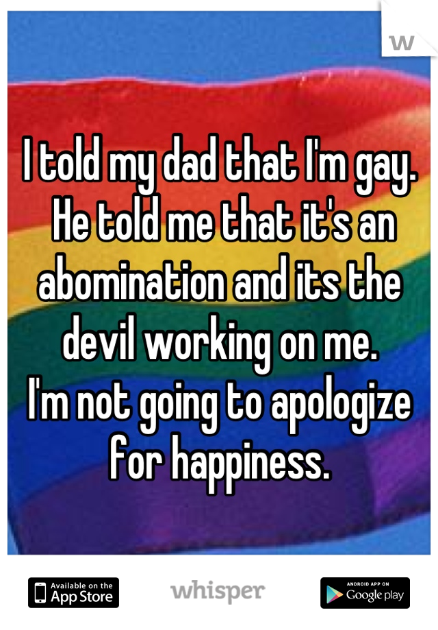 I told my dad that I'm gay.
 He told me that it's an abomination and its the devil working on me. 
I'm not going to apologize for happiness.