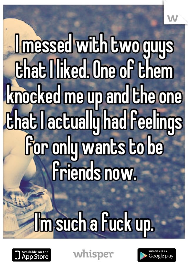 I messed with two guys that I liked. One of them knocked me up and the one that I actually had feelings for only wants to be friends now.

I'm such a fuck up.
