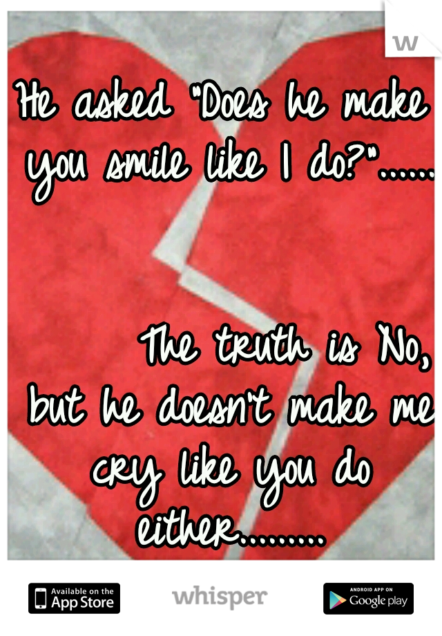 He asked "Does he make you smile like I do?"......                                                The truth is No, but he doesn't make me cry like you do either.........