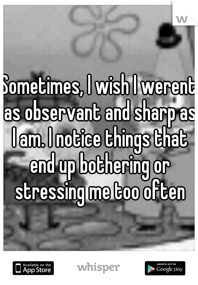 Sometimes, I wish I werent as observant and sharp as I am. I notice things that end up bothering or stressing me too often