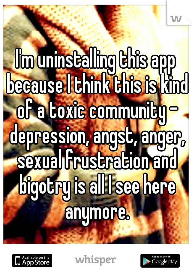 I'm uninstalling this app because I think this is kind of a toxic community - depression, angst, anger, sexual frustration and bigotry is all I see here anymore.