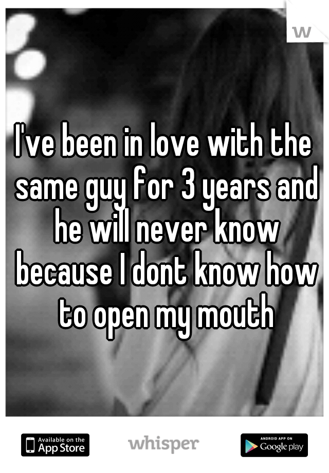 I've been in love with the same guy for 3 years and he will never know because I dont know how to open my mouth