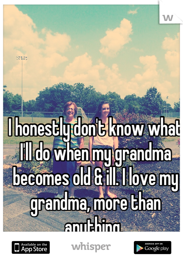 I honestly don't know what I'll do when my grandma becomes old & ill. I love my grandma, more than anything. 