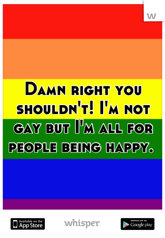 Damn right you shouldn't! I'm not gay but I'm all for people being happy. 